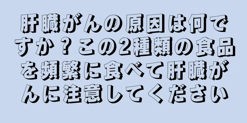 肝臓がんの原因は何ですか？この2種類の食品を頻繁に食べて肝臓がんに注意してください