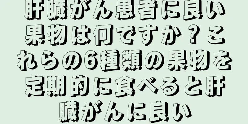 肝臓がん患者に良い果物は何ですか？これらの6種類の果物を定期的に食べると肝臓がんに良い