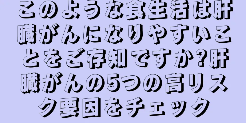 このような食生活は肝臓がんになりやすいことをご存知ですか?肝臓がんの5つの高リスク要因をチェック