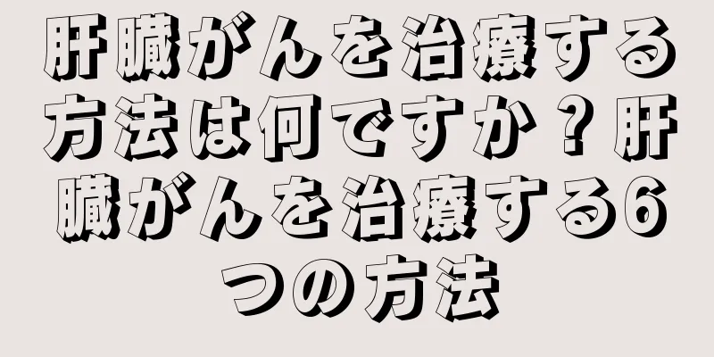 肝臓がんを治療する方法は何ですか？肝臓がんを治療する6つの方法