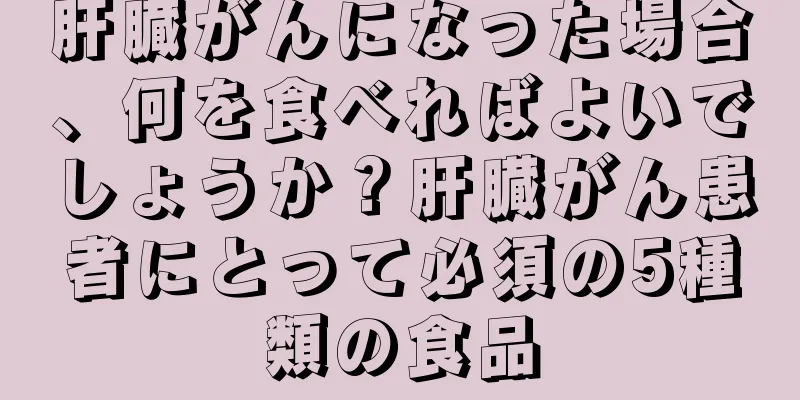 肝臓がんになった場合、何を食べればよいでしょうか？肝臓がん患者にとって必須の5種類の食品