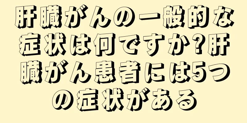 肝臓がんの一般的な症状は何ですか?肝臓がん患者には5つの症状がある