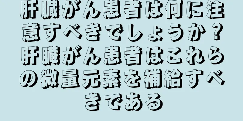 肝臓がん患者は何に注意すべきでしょうか？肝臓がん患者はこれらの微量元素を補給すべきである
