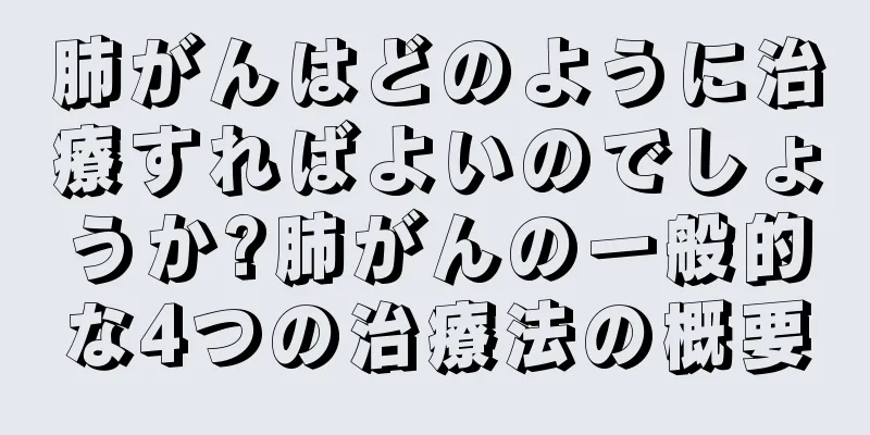 肺がんはどのように治療すればよいのでしょうか?肺がんの一般的な4つの治療法の概要