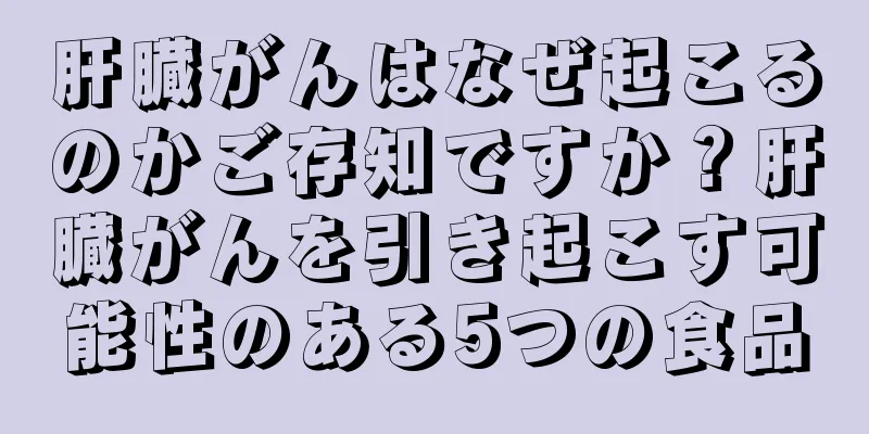 肝臓がんはなぜ起こるのかご存知ですか？肝臓がんを引き起こす可能性のある5つの食品