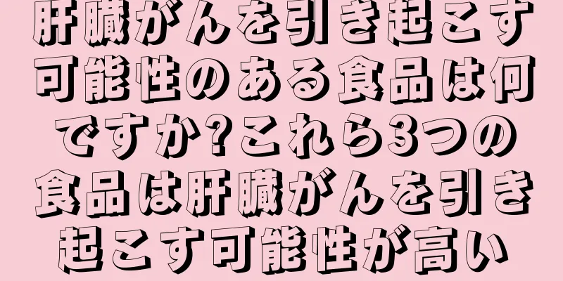 肝臓がんを引き起こす可能性のある食品は何ですか?これら3つの食品は肝臓がんを引き起こす可能性が高い