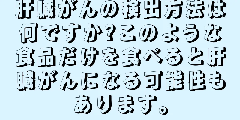 肝臓がんの検出方法は何ですか?このような食品だけを食べると肝臓がんになる可能性もあります。