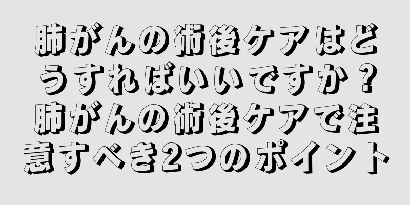 肺がんの術後ケアはどうすればいいですか？肺がんの術後ケアで注意すべき2つのポイント