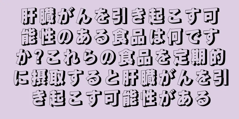 肝臓がんを引き起こす可能性のある食品は何ですか?これらの食品を定期的に摂取すると肝臓がんを引き起こす可能性がある