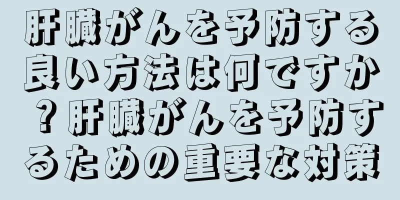 肝臓がんを予防する良い方法は何ですか？肝臓がんを予防するための重要な対策