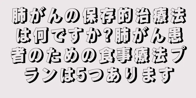 肺がんの保存的治療法は何ですか?肺がん患者のための食事療法プランは5つあります
