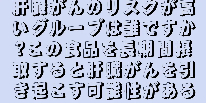 肝臓がんのリスクが高いグループは誰ですか?この食品を長期間摂取すると肝臓がんを引き起こす可能性がある