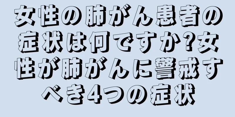 女性の肺がん患者の症状は何ですか?女性が肺がんに警戒すべき4つの症状