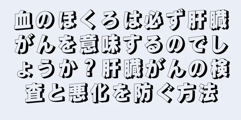 血のほくろは必ず肝臓がんを意味するのでしょうか？肝臓がんの検査と悪化を防ぐ方法
