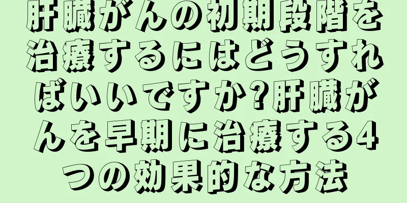 肝臓がんの初期段階を治療するにはどうすればいいですか?肝臓がんを早期に治療する4つの効果的な方法