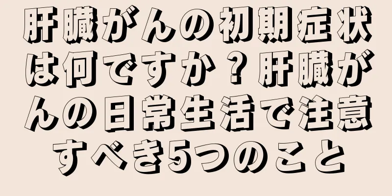 肝臓がんの初期症状は何ですか？肝臓がんの日常生活で注意すべき5つのこと