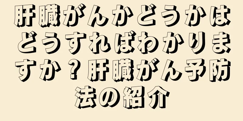 肝臓がんかどうかはどうすればわかりますか？肝臓がん予防法の紹介