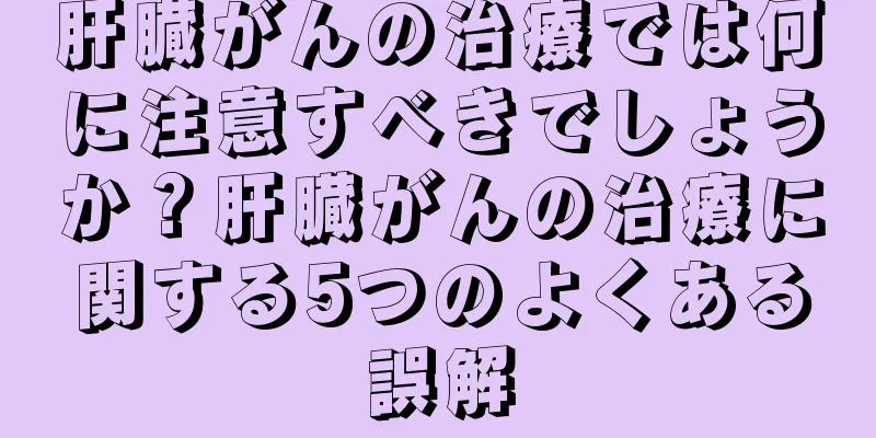 肝臓がんの治療では何に注意すべきでしょうか？肝臓がんの治療に関する5つのよくある誤解