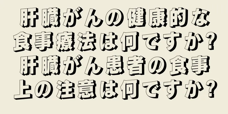 肝臓がんの健康的な食事療法は何ですか?肝臓がん患者の食事上の注意は何ですか?