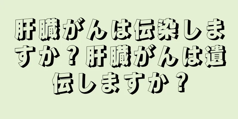 肝臓がんは伝染しますか？肝臓がんは遺伝しますか？