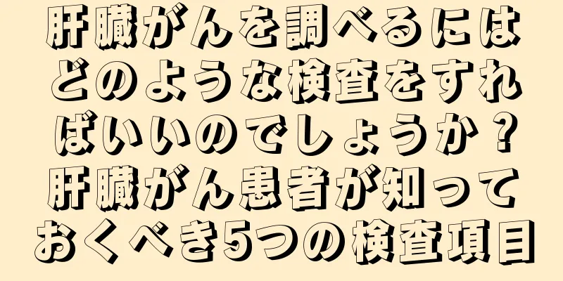 肝臓がんを調べるにはどのような検査をすればいいのでしょうか？肝臓がん患者が知っておくべき5つの検査項目