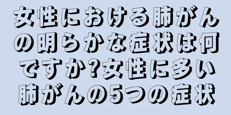 女性における肺がんの明らかな症状は何ですか?女性に多い肺がんの5つの症状