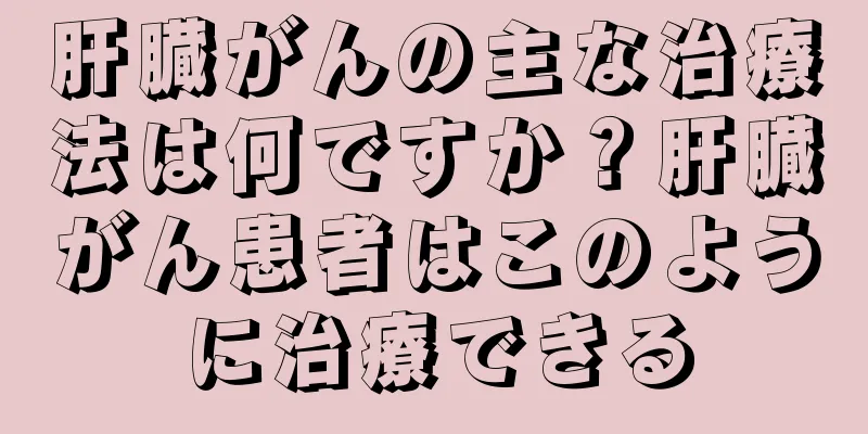 肝臓がんの主な治療法は何ですか？肝臓がん患者はこのように治療できる