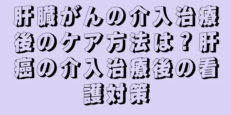 肝臓がんの介入治療後のケア方法は？肝癌の介入治療後の看護対策