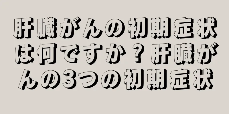 肝臓がんの初期症状は何ですか？肝臓がんの3つの初期症状