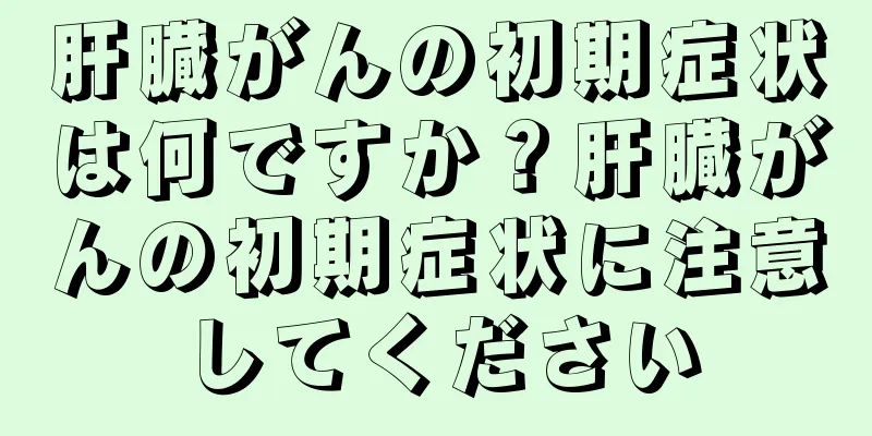 肝臓がんの初期症状は何ですか？肝臓がんの初期症状に注意してください