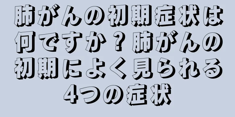 肺がんの初期症状は何ですか？肺がんの初期によく見られる4つの症状
