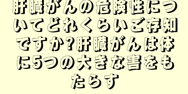 肝臓がんの危険性についてどれくらいご存知ですか?肝臓がんは体に5つの大きな害をもたらす