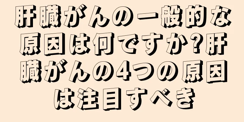 肝臓がんの一般的な原因は何ですか?肝臓がんの4つの原因は注目すべき