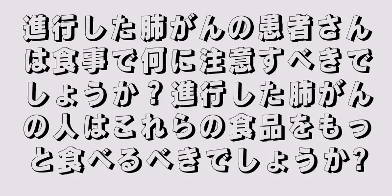 進行した肺がんの患者さんは食事で何に注意すべきでしょうか？進行した肺がんの人はこれらの食品をもっと食べるべきでしょうか?