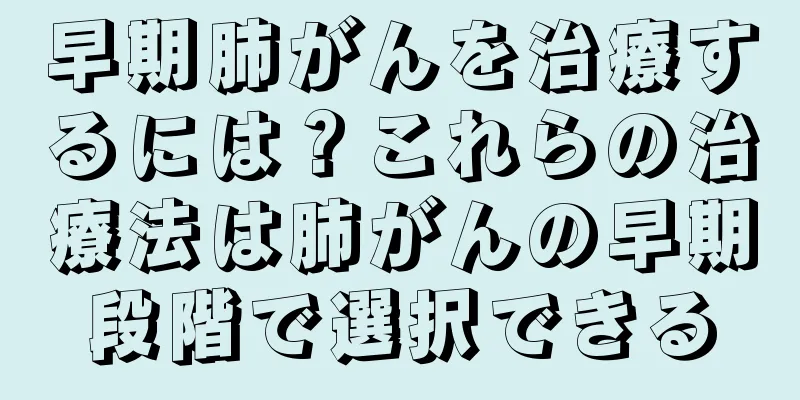 早期肺がんを治療するには？これらの治療法は肺がんの早期段階で選択できる