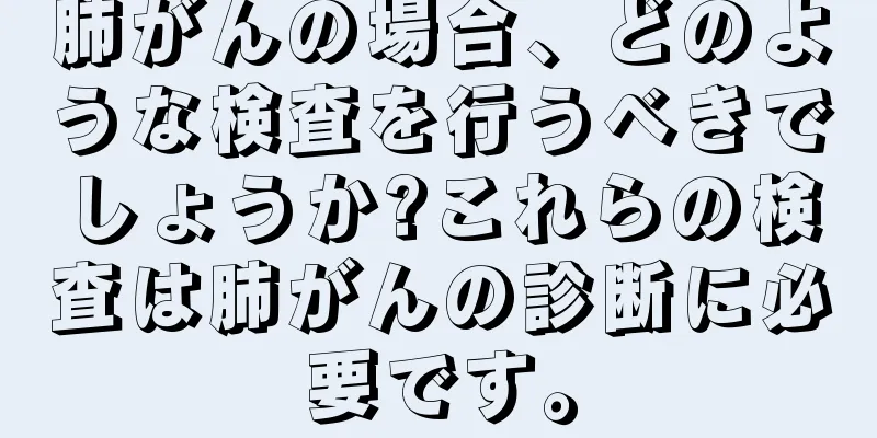 肺がんの場合、どのような検査を行うべきでしょうか?これらの検査は肺がんの診断に必要です。