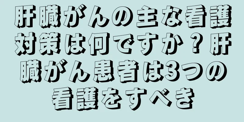 肝臓がんの主な看護対策は何ですか？肝臓がん患者は3つの看護をすべき