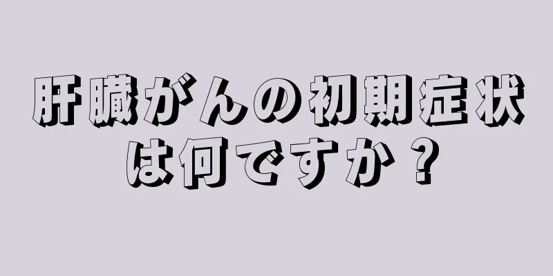 肝臓がんの初期症状は何ですか？