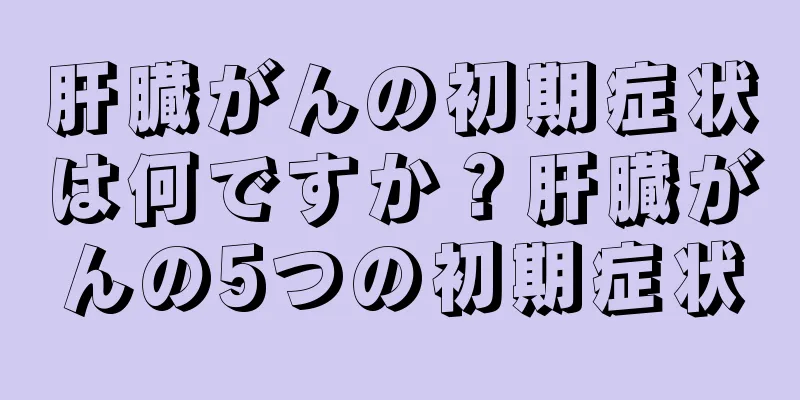 肝臓がんの初期症状は何ですか？肝臓がんの5つの初期症状