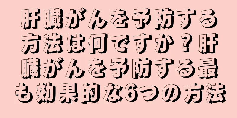 肝臓がんを予防する方法は何ですか？肝臓がんを予防する最も効果的な6つの方法