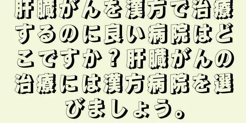 肝臓がんを漢方で治療するのに良い病院はどこですか？肝臓がんの治療には漢方病院を選びましょう。