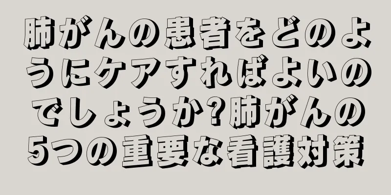 肺がんの患者をどのようにケアすればよいのでしょうか?肺がんの5つの重要な看護対策
