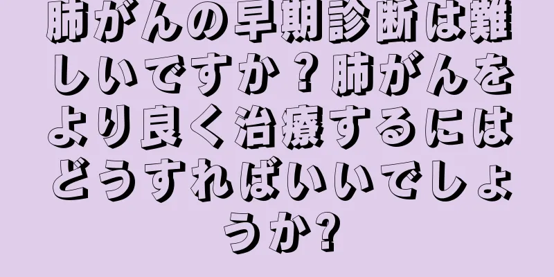 肺がんの早期診断は難しいですか？肺がんをより良く治療するにはどうすればいいでしょうか?