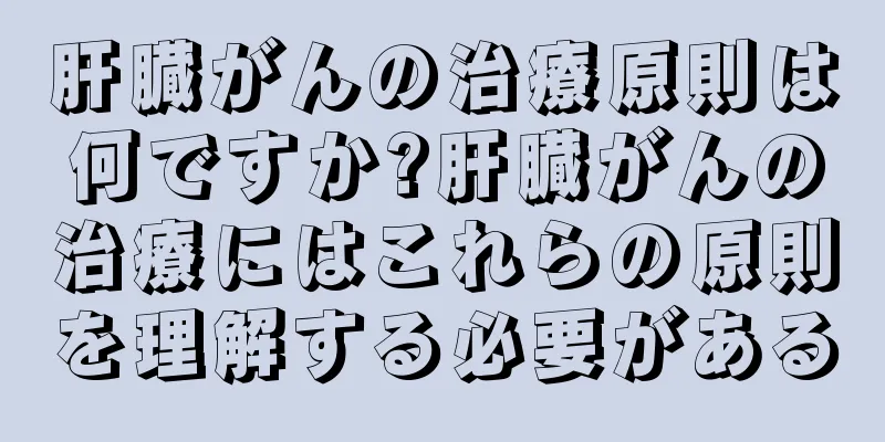 肝臓がんの治療原則は何ですか?肝臓がんの治療にはこれらの原則を理解する必要がある