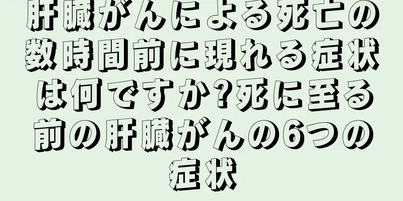 肝臓がんによる死亡の数時間前に現れる症状は何ですか?死に至る前の肝臓がんの6つの症状