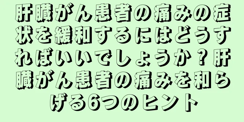 肝臓がん患者の痛みの症状を緩和するにはどうすればいいでしょうか？肝臓がん患者の痛みを和らげる6つのヒント