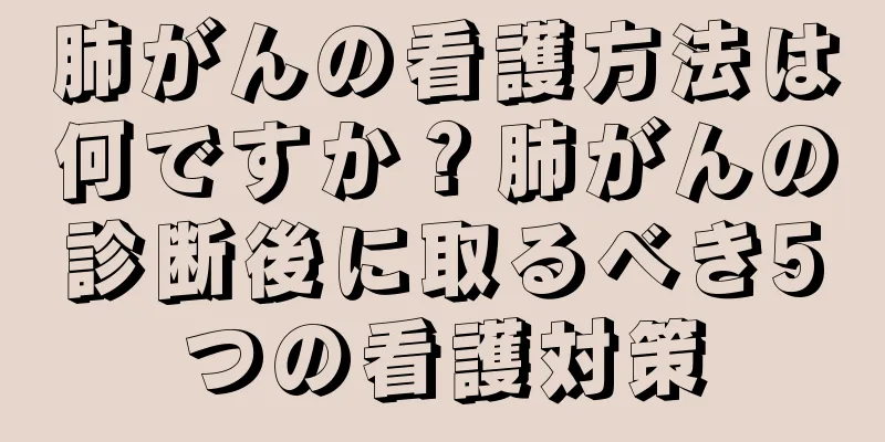 肺がんの看護方法は何ですか？肺がんの診断後に取るべき5つの看護対策