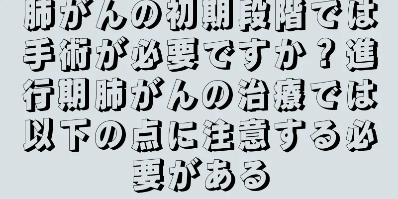 肺がんの初期段階では手術が必要ですか？進行期肺がんの治療では以下の点に注意する必要がある