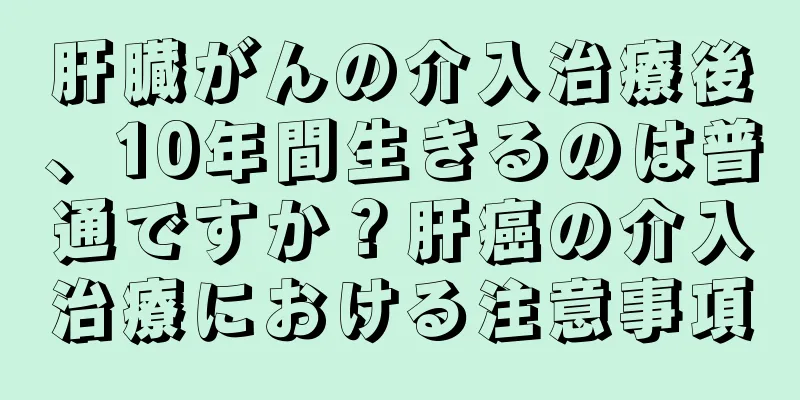 肝臓がんの介入治療後、10年間生きるのは普通ですか？肝癌の介入治療における注意事項