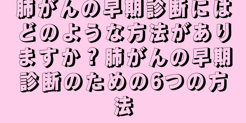 肺がんの早期診断にはどのような方法がありますか？肺がんの早期診断のための6つの方法